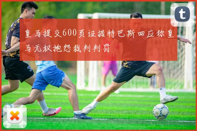 皇马提交600页证据特巴斯回应称皇马无权抱怨裁判判罚