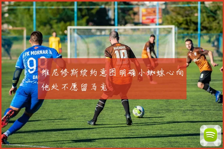 维尼修斯续约意图明确小蜘蛛心向他处不愿留马竞