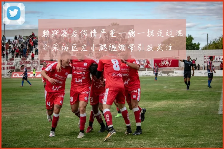 赖斯赛后伤情严重一瘸一拐走过混合采访区左小腿缠绷带引发关注