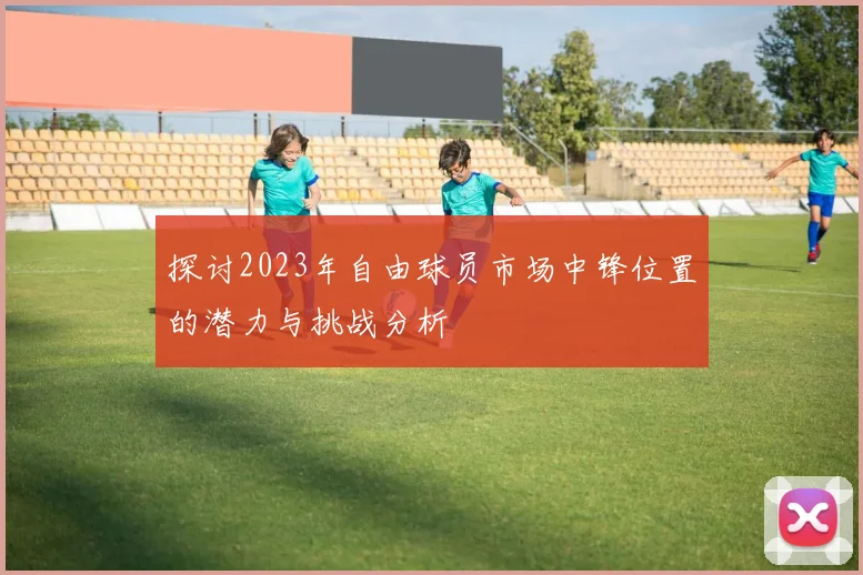 探讨2023年自由球员市场中锋位置的潜力与挑战分析