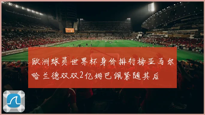 欧洲球员世界杯身价排行榜亚马尔哈兰德双双2亿姆巴佩紧随其后