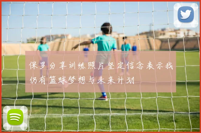 保罗分享训练照片坚定信念表示我仍有篮球梦想与未来计划