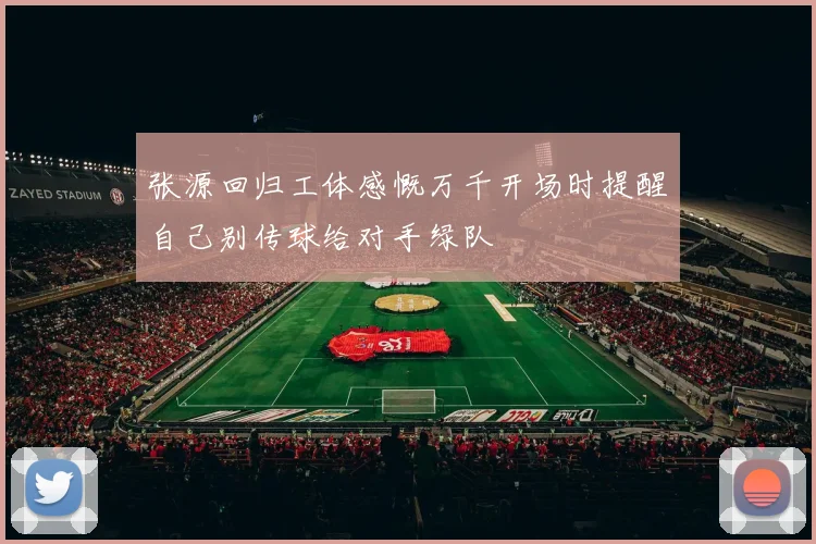 张源回归工体感慨万千开场时提醒自己别传球给对手绿队