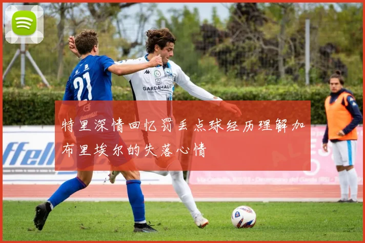 特里深情回忆罚丢点球经历理解加布里埃尔的失落心情
