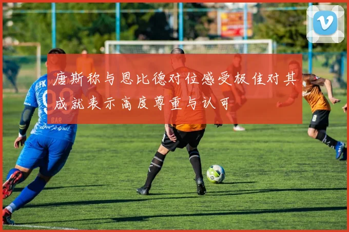 唐斯称与恩比德对位感受极佳对其成就表示高度尊重与认可