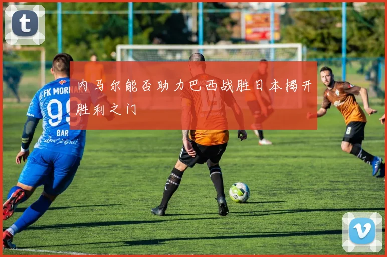 内马尔能否助力巴西战胜日本揭开胜利之门