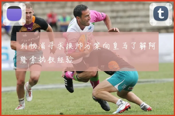 利物浦寻求换帅方案向皇马了解阿隆索执教经验