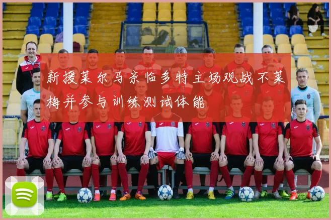 新援莱尔马亲临多特主场观战不莱梅并参与训练测试体能