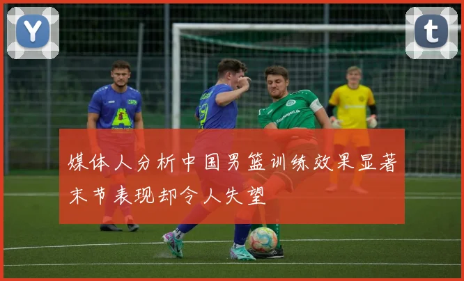 媒体人分析中国男篮训练效果显著末节表现却令人失望