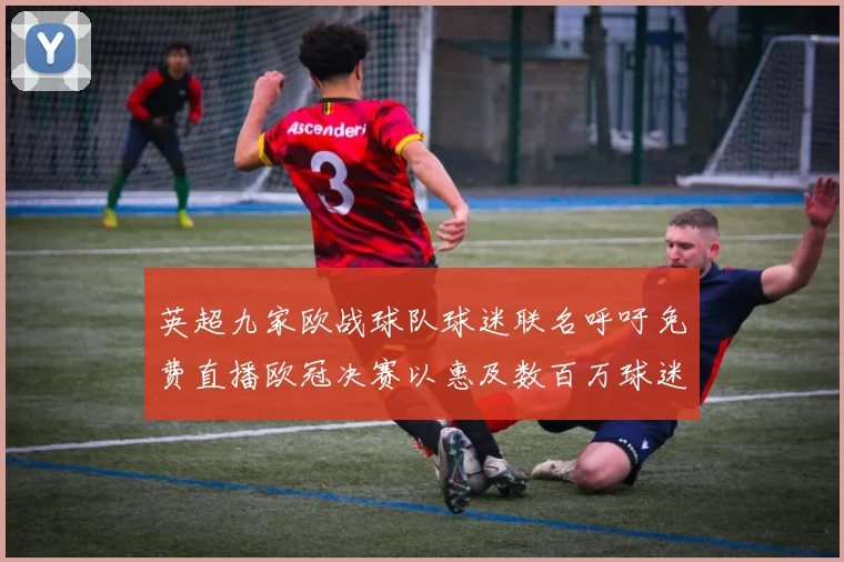 英超九家欧战球队球迷联名呼吁免费直播欧冠决赛以惠及数百万球迷