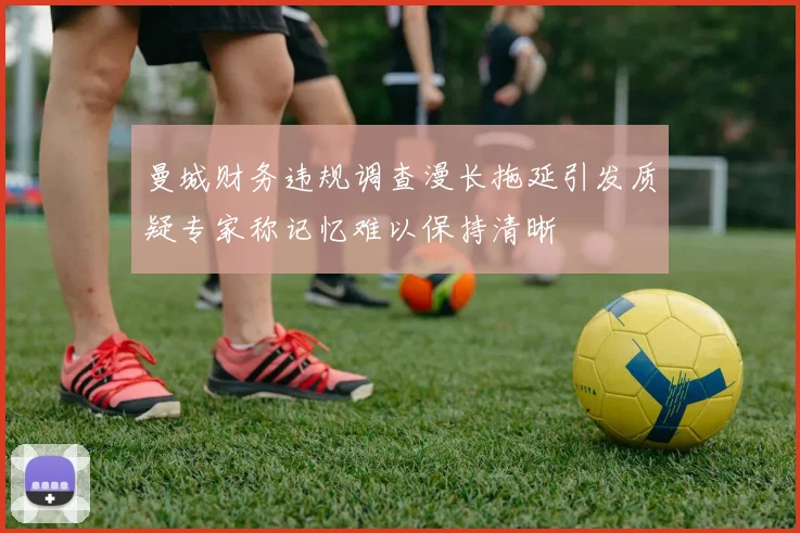 曼城财务违规调查漫长拖延引发质疑专家称记忆难以保持清晰